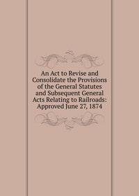 An Act to Revise and Consolidate the Provisions of the General Statutes and Subsequent General Acts Relating to Railroads: Approved June 27, 1874
