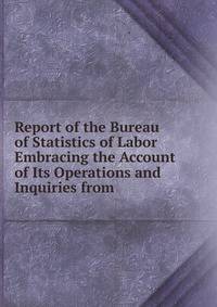 Report of the Bureau of Statistics of Labor Embracing the Account of Its Operations and Inquiries from .