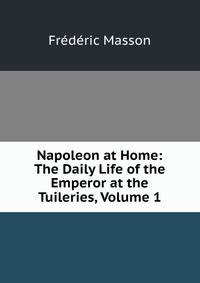 Napoleon at Home: The Daily Life of the Emperor at the Tuileries, Volume 1