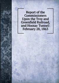 Report of the Commissioners Upon the Troy and Greenfield Railroad, and Hoosac Tunnel: February 28, 1863