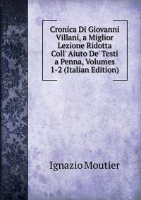 Cronica Di Giovanni Villani, a Miglior Lezione Ridotta Coll' Aiuto De' Testi a Penna, Volumes 1-2 (Italian Edition)