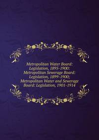 Metropolitan Water Board: Legislation, 1895-1900: Metropolitan Sewerage Board: Legislation, 1899-1900; Metropolitan Water and Sewerage Board: Legislation, 1901-1914