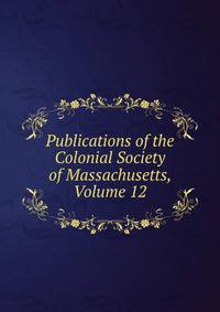 Publications of the Colonial Society of Massachusetts, Volume 12