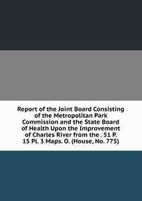 Report of the Joint Board Consisting of the Metropolitan Park Commission and the State Board of Health Upon the Improvement of Charles River from the . 51 P. 15 Pl. 3 Maps. O. (House, No. 775).