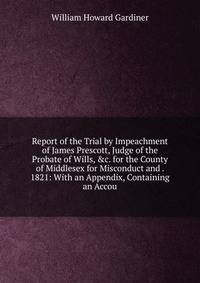 Report of the Trial by Impeachment of James Prescott, Judge of the Probate of Wills, &amp;c. for the County of Middlesex for Misconduct and . 1821: With an Appendix, Containing an Accou