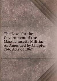 The Laws for the Government of the Massachusetts Militia: As Amended by Chapter 266, Acts of 1867