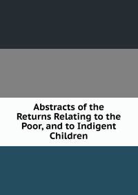 Abstracts of the Returns Relating to the Poor, and to Indigent Children.