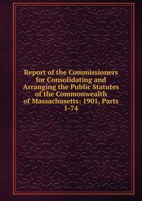 Report of the Commissioners for Consolidating and Arranging the Public Statutes of the Commonwealth of Massachusetts: 1901, Parts 1-74