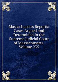 Massachusetts Reports: Cases Argued and Determined in the Supreme Judicial Court of Massachusetts, Volume 235
