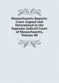 Massachusetts Reports: Cases Argued and Determined in the Supreme Judicial Court of Massachusetts, Volume 80