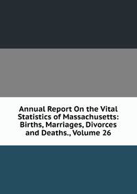 Annual Report On the Vital Statistics of Massachusetts: Births, Marriages, Divorces and Deaths., Volume 26