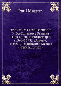 Histoire Des ?tablissements Et Du Commerce Fran?ais Dans L'afrique Barbaresque (1560-1793): (Alg?rie, Tunisie, Tripolitaine, Maroc) (French Edition)