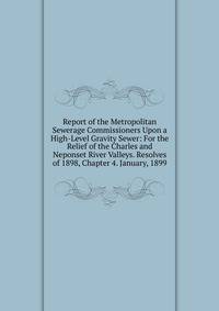 Report of the Metropolitan Sewerage Commissioners Upon a High-Level Gravity Sewer: For the Relief of the Charles and Neponset River Valleys. Resolves of 1898, Chapter 4. January, 1899
