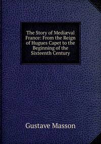 The Story of Medi?val France: From the Reign of Hugues Capet to the Beginning of the Sixteenth Century