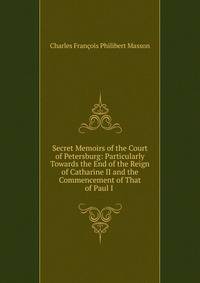 Secret Memoirs of the Court of Petersburg: Particularly Towards the End of the Reign of Catharine II and the Commencement of That of Paul I .