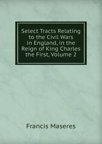 Select Tracts Relating to the Civil Wars in England, in the Reign of King Charles the First, Volume 2