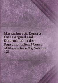 Massachusetts Reports: Cases Argued and Determined in the Supreme Judicial Court of Massachusetts, Volume 121