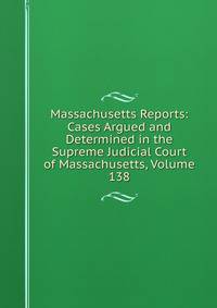 Massachusetts Reports: Cases Argued and Determined in the Supreme Judicial Court of Massachusetts, Volume 138