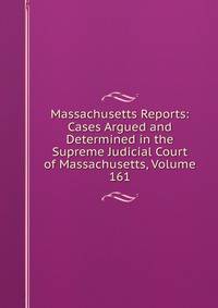 Massachusetts Reports: Cases Argued and Determined in the Supreme Judicial Court of Massachusetts, Volume 161