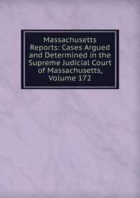Massachusetts Reports: Cases Argued and Determined in the Supreme Judicial Court of Massachusetts, Volume 172