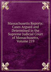 Massachusetts Reports: Cases Argued and Determined in the Supreme Judicial Court of Massachusetts, Volume 219