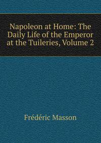 Napoleon at Home: The Daily Life of the Emperor at the Tuileries, Volume 2