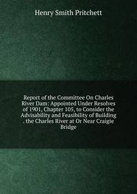 Report of the Committee On Charles River Dam: Appointed Under Resolves of 1901, Chapter 105, to Consider the Advisability and Feasibility of Building . the Charles River at Or Near Craigie Bridge