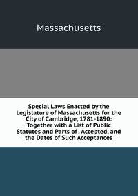 Special Laws Enacted by the Legislature of Massachusetts for the City of Cambridge, 1781-1890: Together with a List of Public Statutes and Parts of . Accepted, and the Dates of Such Acceptances