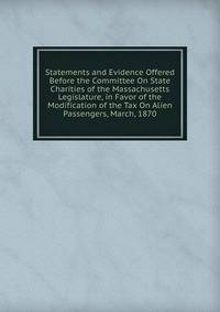Statements and Evidence Offered Before the Committee On State Charities of the Massachusetts Legislature, in Favor of the Modification of the Tax On Alien Passengers, March, 1870