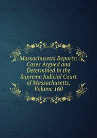 Massachusetts Reports: Cases Argued and Determined in the Supreme Judicial Court of Massachusetts, Volume 160
