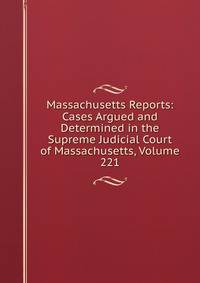 Massachusetts Reports: Cases Argued and Determined in the Supreme Judicial Court of Massachusetts, Volume 221