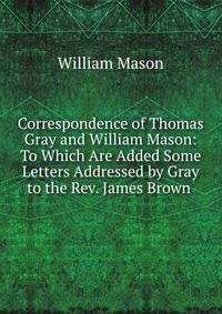 Correspondence of Thomas Gray and William Mason: To Which Are Added Some Letters Addressed by Gray to the Rev. James Brown .