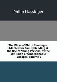 The Plays of Philip Massinger: Adapted for Family Reading &amp; the Use of Young Persons, by the Omission of Objectionable Passages, Volume 2