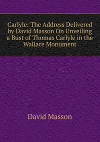Carlyle: The Address Delivered by David Masson On Unveiling a Bust of Thomas Carlyle in the Wallace Monument