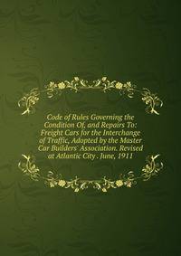 Code of Rules Governing the Condition Of, and Repairs To: Freight Cars for the Interchange of Traffic, Adopted by the Master Car Builders' Association. Revised at Atlantic City . June, 1911