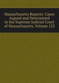 Massachusetts Reports: Cases Argued and Determined in the Supreme Judicial Court of Massachusetts, Volume 123