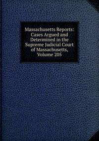 Massachusetts Reports: Cases Argued and Determined in the Supreme Judicial Court of Massachusetts, Volume 205