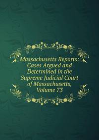 Massachusetts Reports: Cases Argued and Determined in the Supreme Judicial Court of Massachusetts, Volume 73