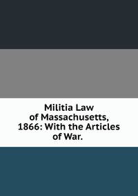 Militia Law of Massachusetts, 1866: With the Articles of War. .