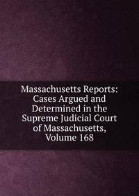 Massachusetts Reports: Cases Argued and Determined in the Supreme Judicial Court of Massachusetts, Volume 168