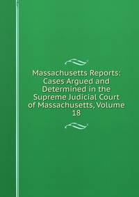 Massachusetts Reports: Cases Argued and Determined in the Supreme Judicial Court of Massachusetts, Volume 18