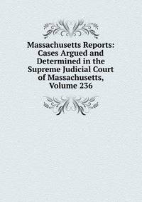 Massachusetts Reports: Cases Argued and Determined in the Supreme Judicial Court of Massachusetts, Volume 236