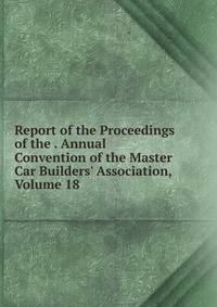 Report of the Proceedings of the . Annual Convention of the Master Car Builders' Association, Volume 18