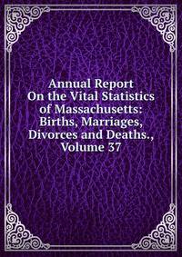 Annual Report On the Vital Statistics of Massachusetts: Births, Marriages, Divorces and Deaths., Volume 37