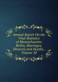 Annual Report On the Vital Statistics of Massachusetts: Births, Marriages, Divorces and Deaths., Volume 50