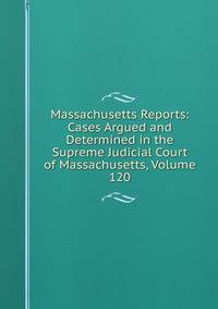 Massachusetts Reports: Cases Argued and Determined in the Supreme Judicial Court of Massachusetts, Volume 120
