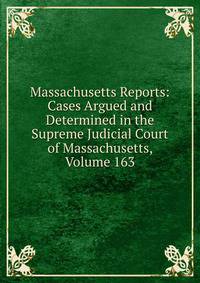 Massachusetts Reports: Cases Argued and Determined in the Supreme Judicial Court of Massachusetts, Volume 163