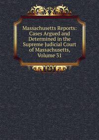 Massachusetts Reports: Cases Argued and Determined in the Supreme Judicial Court of Massachusetts, Volume 31