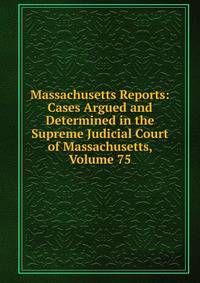 Massachusetts Reports: Cases Argued and Determined in the Supreme Judicial Court of Massachusetts, Volume 75