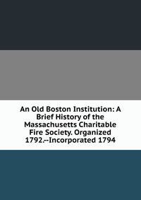 An Old Boston Institution: A Brief History of the Massachusetts Charitable Fire Society. Organized 1792.--Incorporated 1794